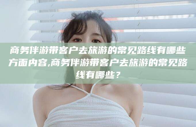 林州商务伴游带客户去旅游的常见路线有哪些方面内容,商务伴游带客户去旅游的常见路线有哪些？
