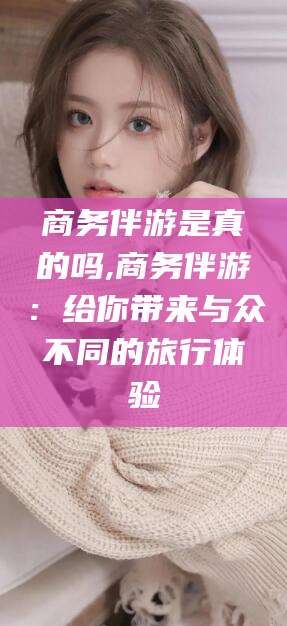 林州商务伴游是真的吗,商务伴游：给你带来与众不同的旅行体验