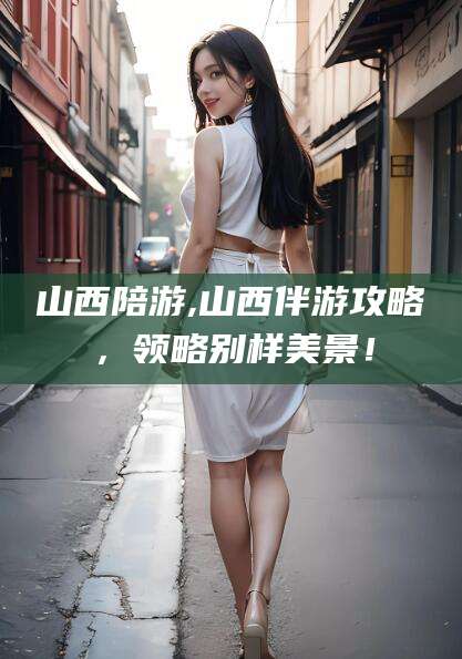 林州山西陪游,山西伴游攻略，领略别样美景！