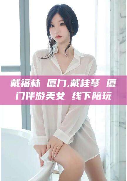 林州戴福林 厦门,戴桂琴 厦门伴游美女 线下陪玩