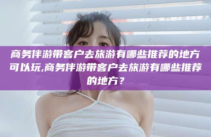 林州商务伴游带客户去旅游有哪些推荐的地方可以玩,商务伴游带客户去旅游有哪些推荐的地方？