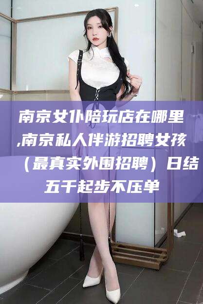 林州南京女仆陪玩店在哪里,南京私人伴游招聘女孩（最真实外围招聘）日结五千起步不压单