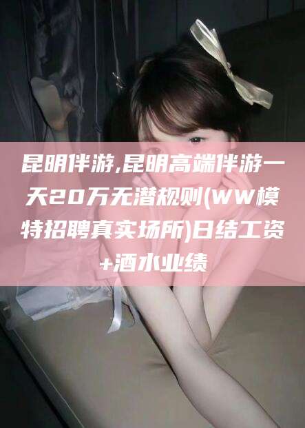 林州昆明伴游,昆明高端伴游一天20万无潜规则(WW模特招聘真实场所)日结工资+酒水业绩