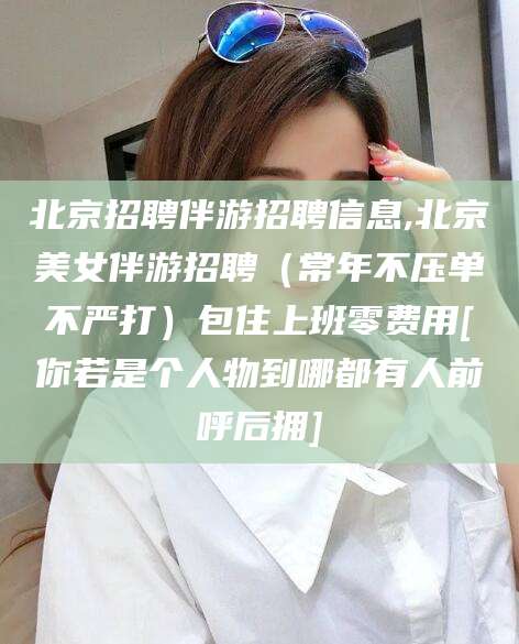 林州北京招聘伴游招聘信息,北京美女伴游招聘（常年不压单不严打）包住上班零费用[你若是个人物到哪都有人前呼后拥]