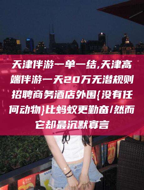 林州天津伴游一单一结,天津高端伴游一天20万无潜规则招聘商务酒店外围{没有任何动物}比蚂蚁更勤奋/然而它却最沉默寡言