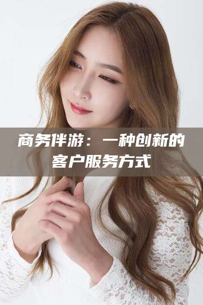 林州商务伴游：一种创新的客户服务方式