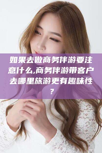 林州如果去做商务伴游要注意什么,商务伴游带客户去哪里旅游更有趣味性？