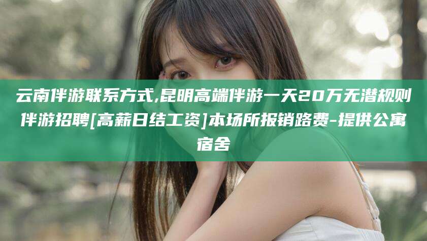 林州云南伴游联系方式,昆明高端伴游一天20万无潜规则伴游招聘[高薪日结工资]本场所报销路费-提供公寓宿舍
