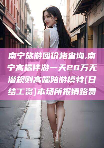 林州南宁旅游团价格查询,南宁高端伴游一天20万无潜规则高端陪游模特[日结工资]本场所报销路费