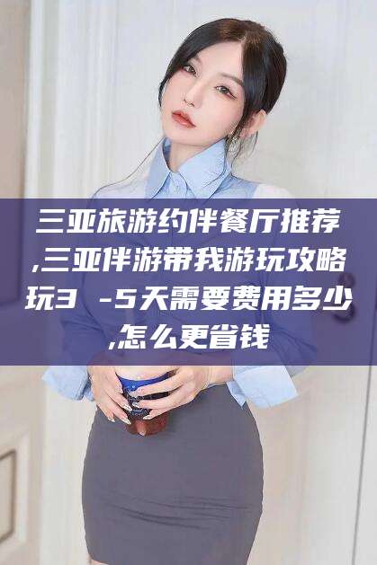 林州三亚旅游约伴餐厅推荐,三亚伴游带我游玩攻略玩3 -5天需要费用多少,怎么更省钱