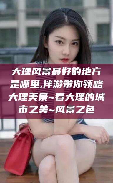 林州大理风景最好的地方是哪里,伴游带你领略大理美景~看大理的城市之美~风景之色