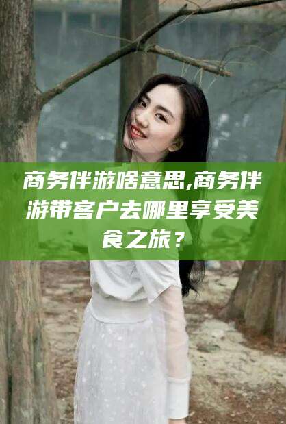 林州商务伴游啥意思,商务伴游带客户去哪里享受美食之旅？
