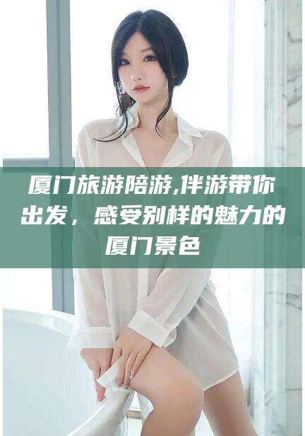 林州厦门旅游陪游,伴游带你出发，感受别样的魅力的厦门景色