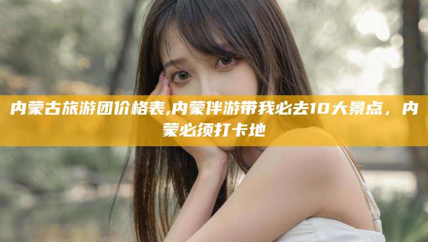 林州内蒙古旅游团价格表,内蒙伴游带我必去10大景点，内蒙必须打卡地