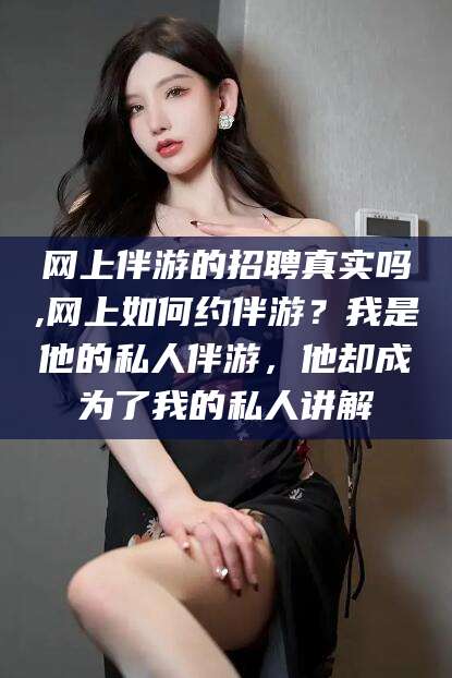 林州网上伴游的招聘真实吗,网上如何约伴游？我是他的私人伴游，他却成为了我的私人讲解