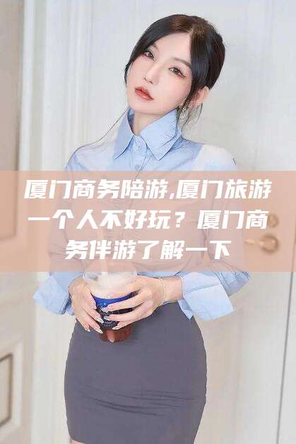 林州厦门商务陪游,厦门旅游一个人不好玩？厦门商务伴游了解一下