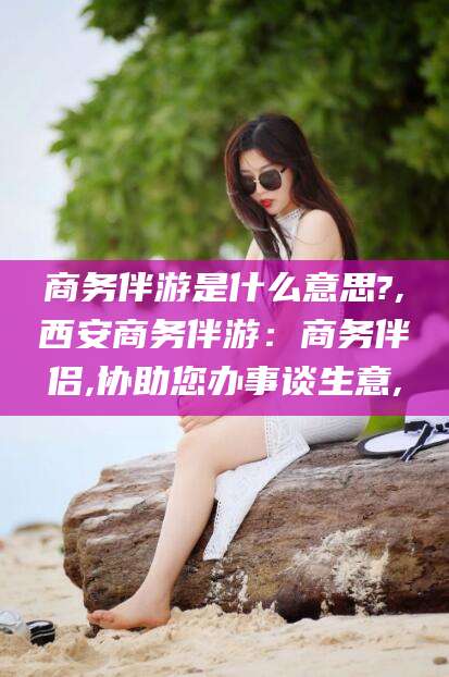 林州商务伴游是什么意思?,西安商务伴游：商务伴侣,协助您办事谈生意,