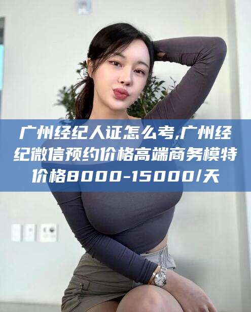 林州广州经纪人证怎么考,广州经纪微信预约价格高端商务模特价格8000-15000/天