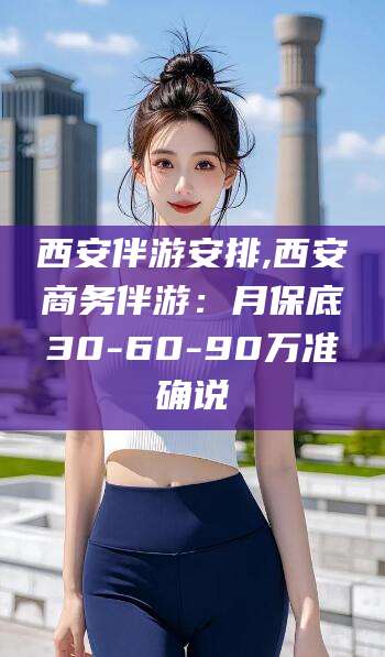 林州西安伴游安排,西安商务伴游：月保底30-60-90万准确说