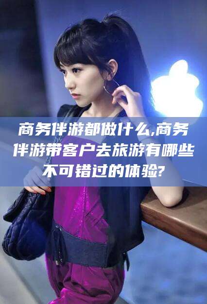 林州商务伴游都做什么,商务伴游带客户去旅游有哪些不可错过的体验?