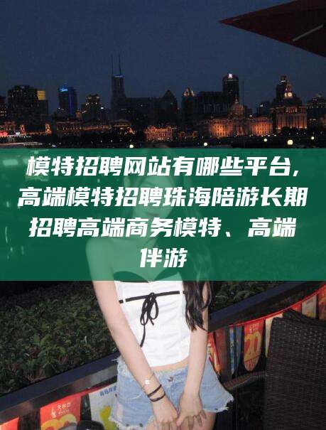 林州模特招聘网站有哪些平台,高端模特招聘珠海陪游长期招聘高端商务模特、高端伴游