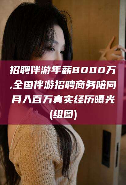 林州招聘伴游年薪8000万,全国伴游招聘商务陪同月入百万真实经历曝光(组图)