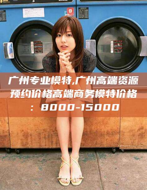 林州广州专业模特,广州高端资源预约价格高端商务模特价格：8000-15000