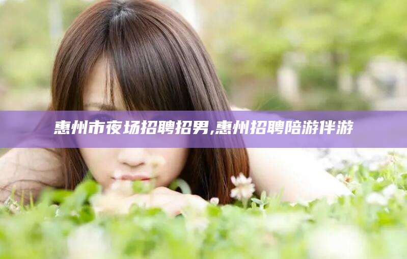 林州惠州市夜场招聘招男,惠州招聘陪游伴游