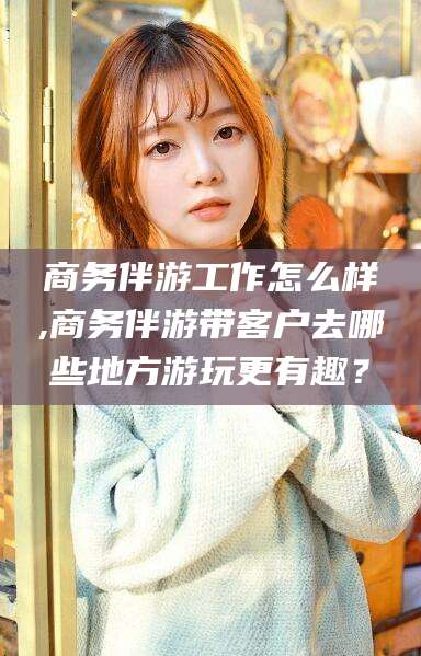 林州商务伴游工作怎么样,商务伴游带客户去哪些地方游玩更有趣？
