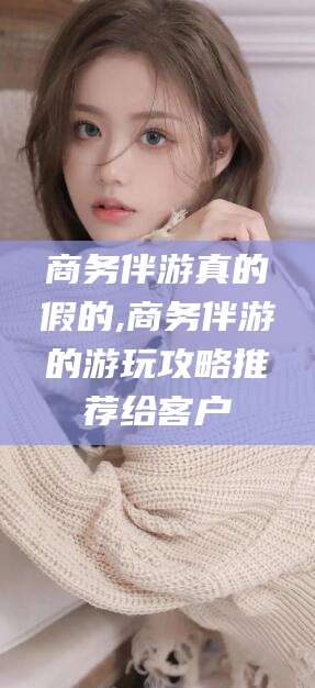 林州商务伴游真的假的,商务伴游的游玩攻略推荐给客户
