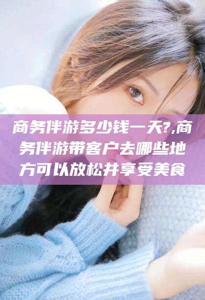 林州商务伴游多少钱一天?,商务伴游带客户去哪些地方可以放松并享受美食