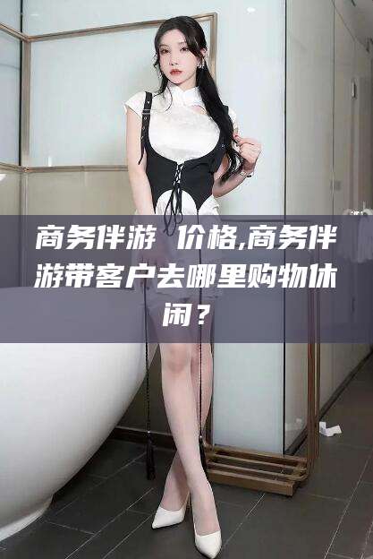 林州商务伴游 价格,商务伴游带客户去哪里购物休闲？