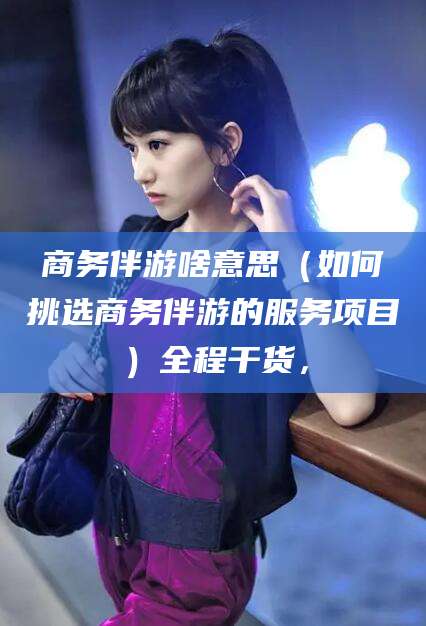 林州商务伴游啥意思（如何挑选商务伴游的服务项目）全程干货，