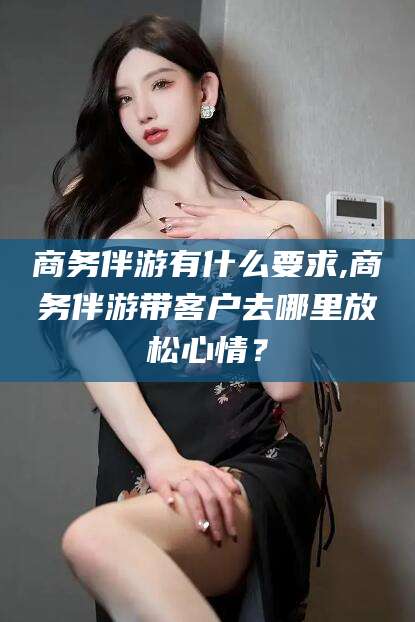 林州商务伴游有什么要求,商务伴游带客户去哪里放松心情？