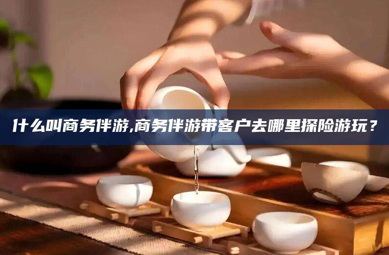 林州什么叫商务伴游,商务伴游带客户去哪里探险游玩？