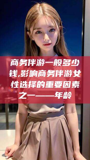 林州商务伴游一般多少钱,影响商务伴游女性选择的重要因素之一——年龄
