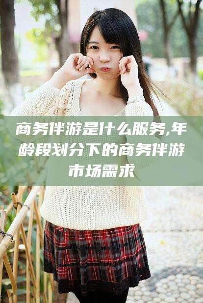 林州商务伴游是什么服务,年龄段划分下的商务伴游市场需求