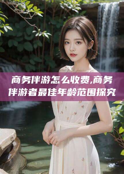 林州商务伴游怎么收费,商务伴游者最佳年龄范围探究