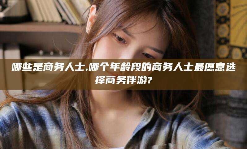林州哪些是商务人士,哪个年龄段的商务人士最愿意选择商务伴游?