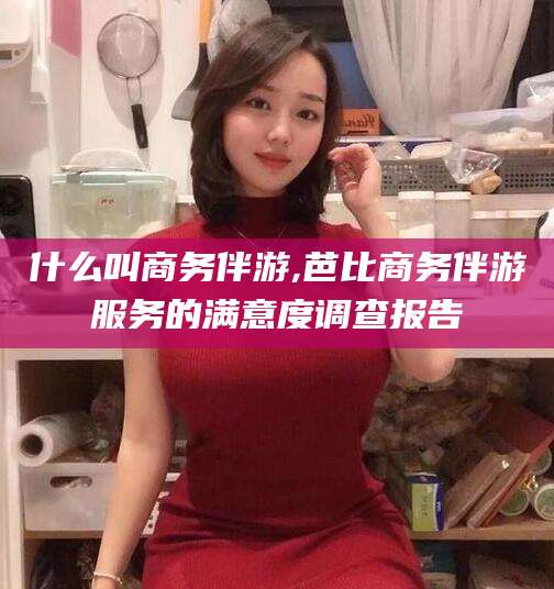 林州什么叫商务伴游,芭比商务伴游服务的满意度调查报告