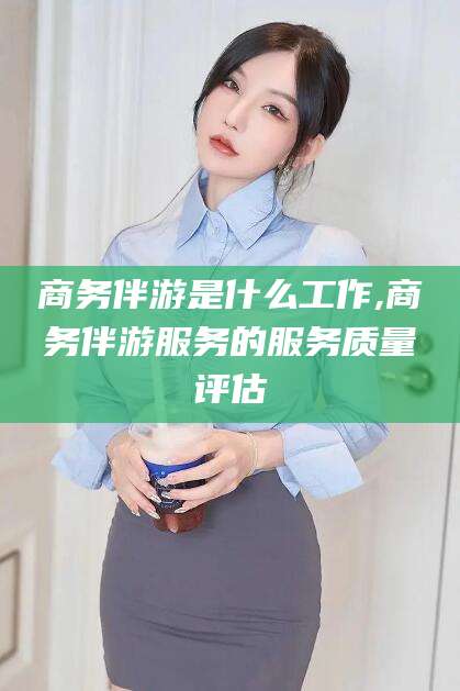 林州商务伴游是什么工作,商务伴游服务的服务质量评估