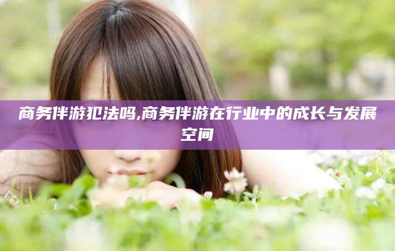 林州商务伴游犯法吗,商务伴游在行业中的成长与发展空间