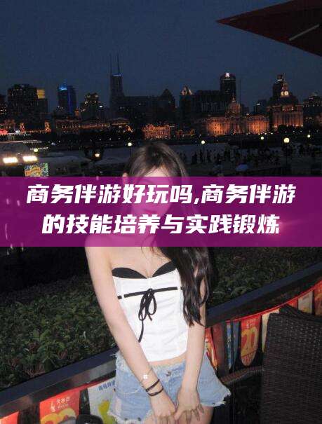 林州商务伴游好玩吗,商务伴游的技能培养与实践锻炼