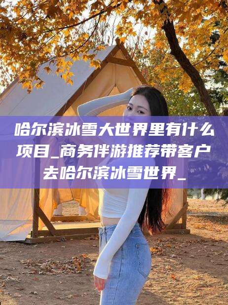 林州哈尔滨冰雪大世界里有什么项目_商务伴游推荐带客户去哈尔滨冰雪世界_