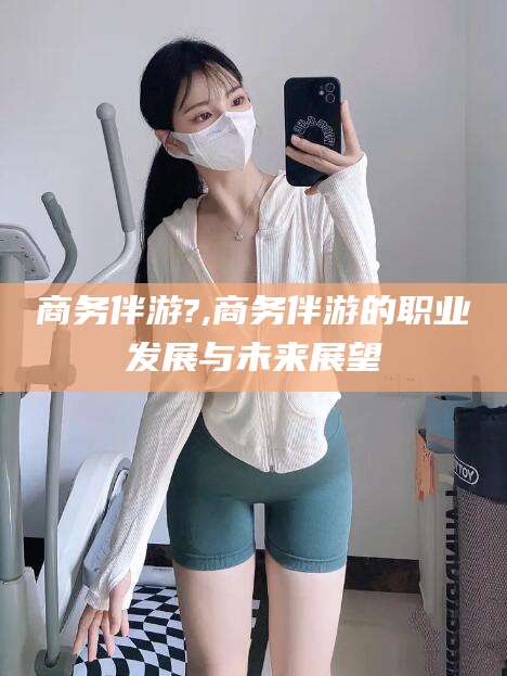 林州商务伴游?,商务伴游的职业发展与未来展望