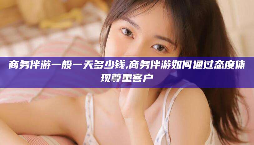 林州商务伴游一般一天多少钱,商务伴游如何通过态度体现尊重客户