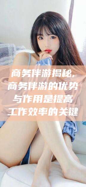 林州商务伴游揭秘,商务伴游的优势与作用是提高工作效率的关键