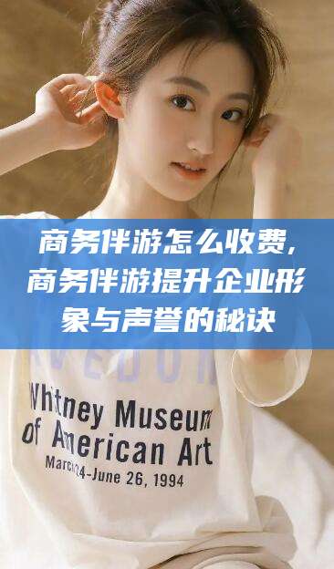 林州商务伴游怎么收费,商务伴游提升企业形象与声誉的秘诀