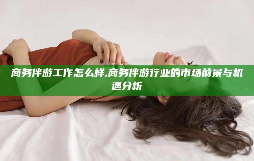 林州商务伴游工作怎么样,商务伴游行业的市场前景与机遇分析