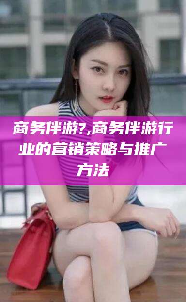 林州商务伴游?,商务伴游行业的营销策略与推广方法